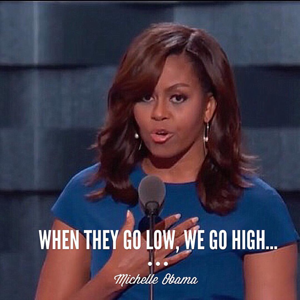 First Lady Michelle Obama's quote of "When they go low, we go high…'' during the 2016 Democratic National Convention set the tone for a memorable night and life.  When bullies come knocking, turn the other cheek and strive to be better than them. 